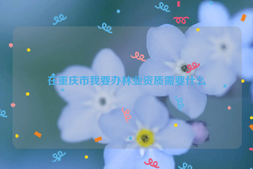 在重慶市我要辦林業資質需要什么