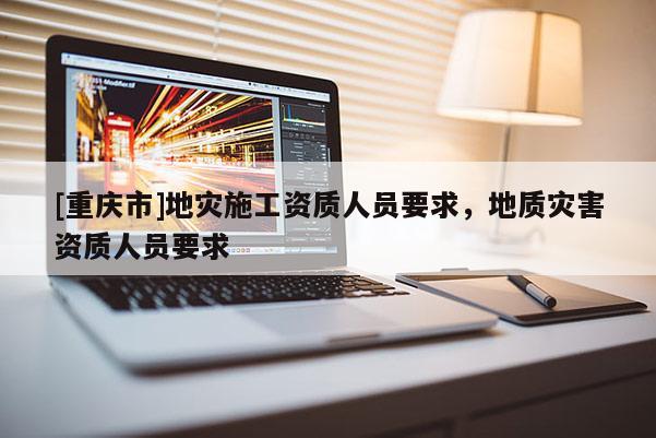 [重慶市]地災(zāi)施工資質(zhì)人員要求，地質(zhì)災(zāi)害資質(zhì)人員要求