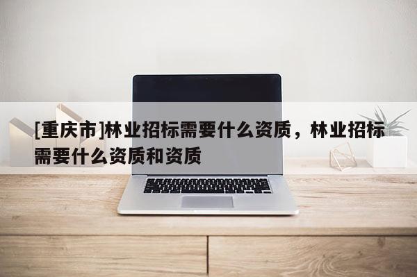 [重慶市]林業招標需要什么資質，林業招標需要什么資質和資質