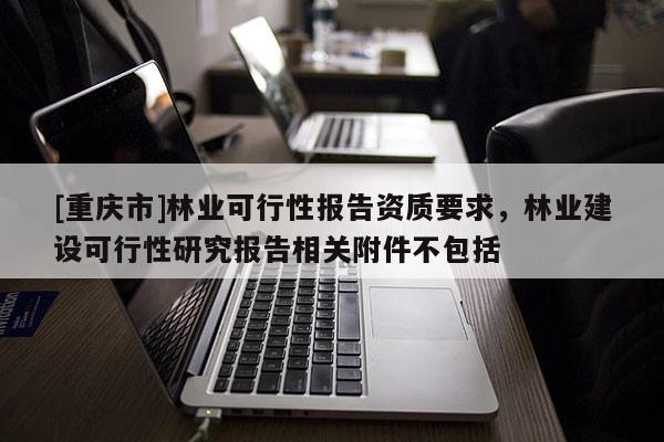 [重慶市]林業(yè)可行性報(bào)告資質(zhì)要求，林業(yè)建設(shè)可行性研究報(bào)告相關(guān)附件不包括
