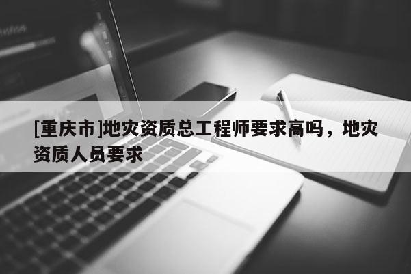 [重慶市]地災資質總工程師要求高嗎，地災資質人員要求