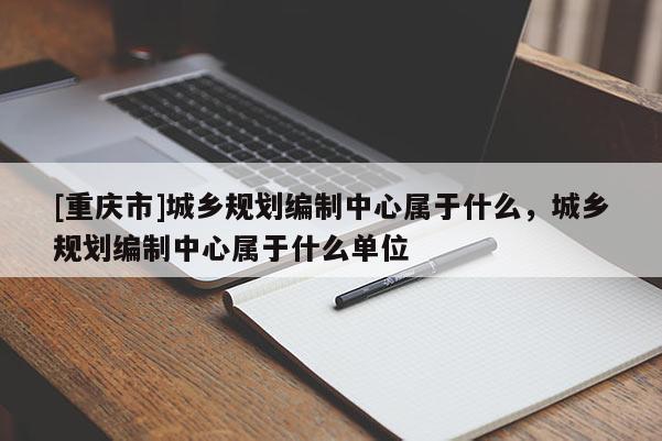 [重慶市]城鄉規劃編制中心屬于什么，城鄉規劃編制中心屬于什么單位