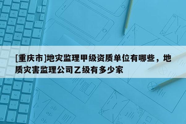 [重慶市]地災監理甲級資質單位有哪些，地質災害監理公司乙級有多少家