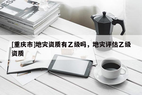 [重慶市]地災資質有乙級嗎，地災評估乙級資質