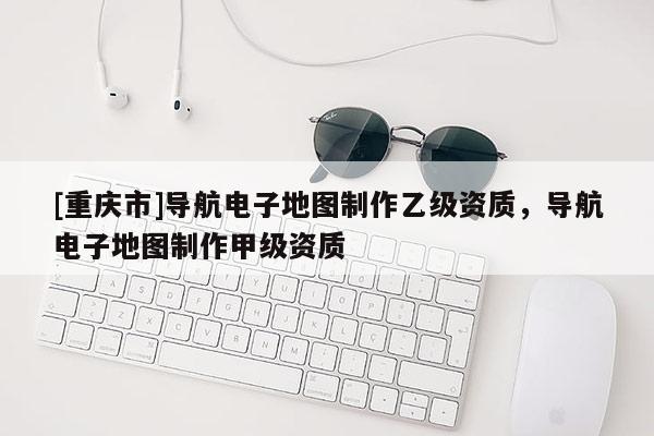 [重慶市]導航電子地圖 *** 乙級資質(zhì)，導航電子地圖 *** 甲級資質(zhì)