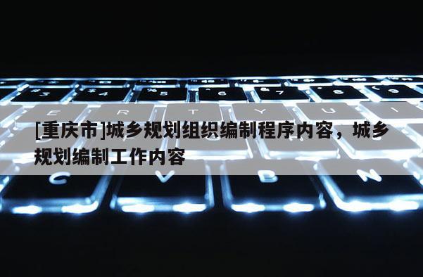 [重慶市]城鄉規劃組織編制程序內容，城鄉規劃編制工作內容