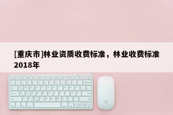 [重慶市]林業資質收費標準，林業收費標準2018年