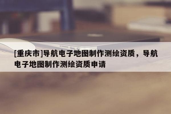 [重慶市]導航電子地圖 *** 測繪資質，導航電子地圖 *** 測繪資質申請
