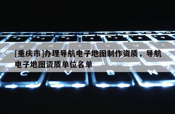 [重慶市]辦理導航電子地圖 *** 資質(zhì)，導航電子地圖資質(zhì)單位名單