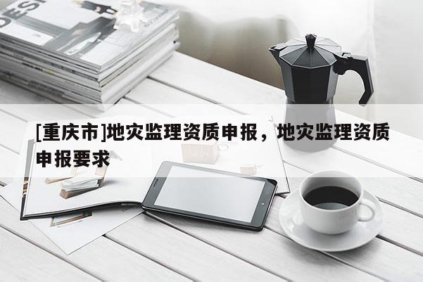 [重慶市]地災監(jiān)理資質(zhì)申報，地災監(jiān)理資質(zhì)申報要求