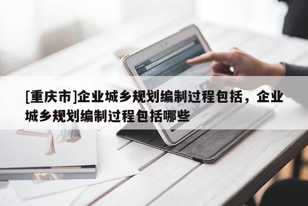 [重慶市]企業(yè)城鄉(xiāng)規(guī)劃編制過程包括，企業(yè)城鄉(xiāng)規(guī)劃編制過程包括哪些