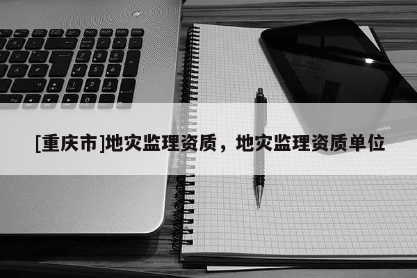 [重慶市]地災(zāi)監(jiān)理資質(zhì)，地災(zāi)監(jiān)理資質(zhì)單位