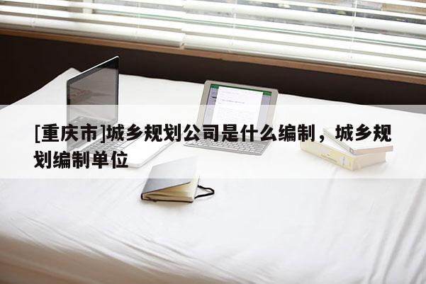 [重慶市]城鄉規劃公司是什么編制，城鄉規劃編制單位