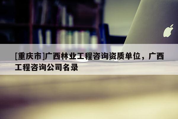 [重慶市]廣西林業工程咨詢資質單位，廣西工程咨詢公司名錄