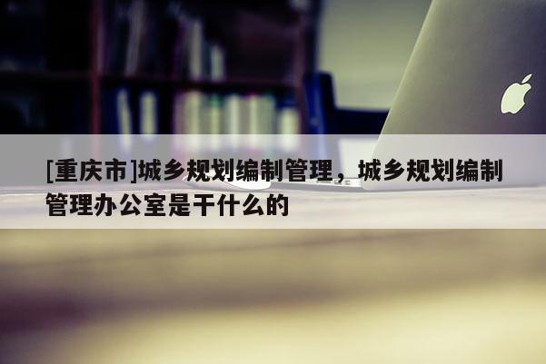 [重慶市]城鄉(xiāng)規(guī)劃編制管理，城鄉(xiāng)規(guī)劃編制管理辦公室是干什么的