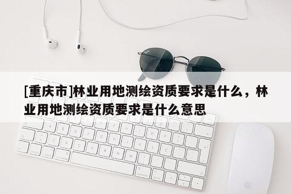 [重慶市]林業用地測繪資質要求是什么，林業用地測繪資質要求是什么意思