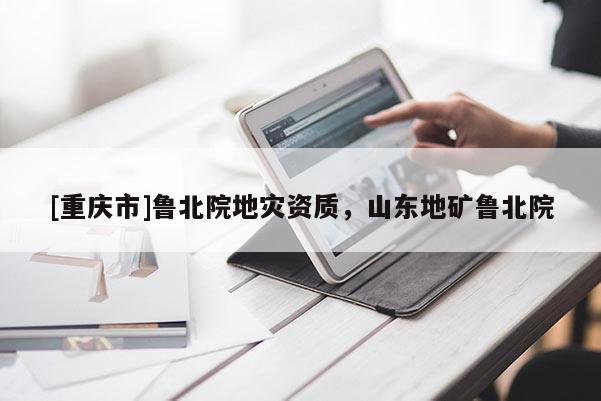 [重慶市]魯北院地災資質，山東地礦魯北院