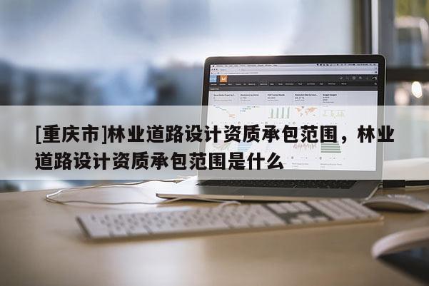 [重慶市]林業(yè)道路設(shè)計(jì)資質(zhì)承包范圍，林業(yè)道路設(shè)計(jì)資質(zhì)承包范圍是什么