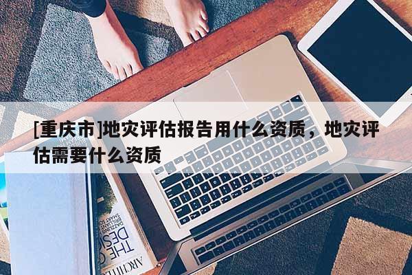 [重慶市]地災評估報告用什么資質，地災評估需要什么資質