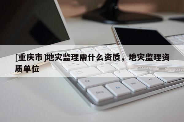 [重慶市]地災監理需什么資質，地災監理資質單位