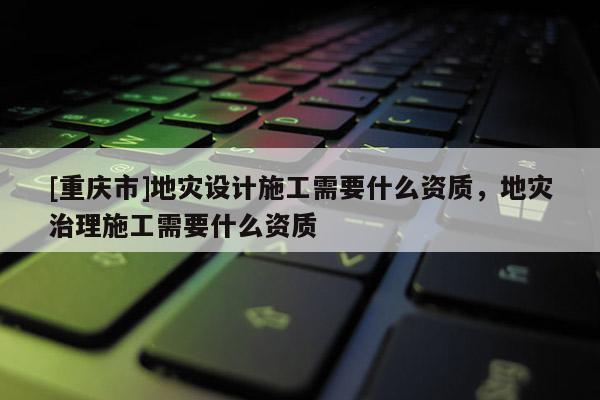 [重慶市]地災設計施工需要什么資質，地災治理施工需要什么資質