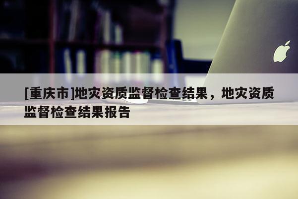 [重慶市]地災資質監督檢查結果，地災資質監督檢查結果報告