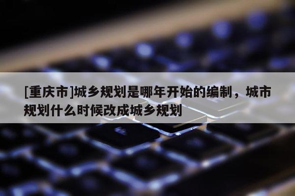 [重慶市]城鄉規劃是哪年開始的編制，城市規劃什么時候改成城鄉規劃