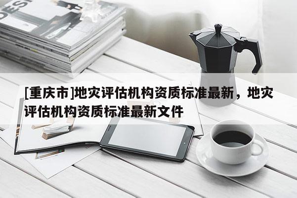 [重慶市]地災評估機構(gòu)資質(zhì)標準最新，地災評估機構(gòu)資質(zhì)標準最新文件