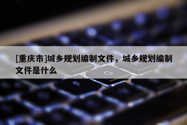[重慶市]城鄉規劃編制文件，城鄉規劃編制文件是什么