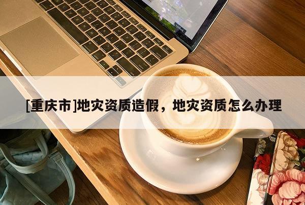 [重慶市]地災資質(zhì)造假，地災資質(zhì)怎么辦理