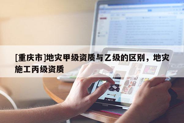 [重慶市]地災(zāi)甲級(jí)資質(zhì)與乙級(jí)的區(qū)別，地災(zāi)施工丙級(jí)資質(zhì)