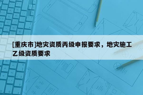 [重慶市]地災資質丙級申報要求，地災施工乙級資質要求