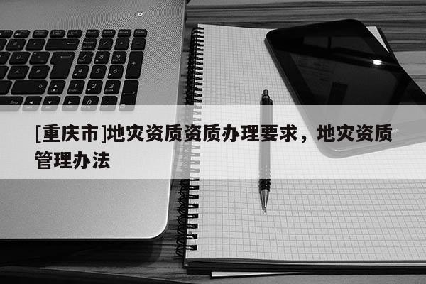 [重慶市]地災資質資質辦理要求，地災資質管理辦法