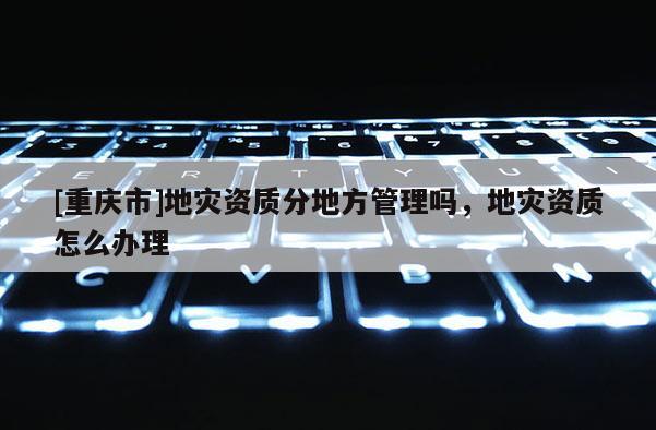 [重慶市]地災資質分地方管理嗎，地災資質怎么辦理
