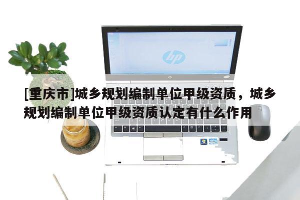 [重慶市]城鄉規劃編制單位甲級資質，城鄉規劃編制單位甲級資質認定有什么作用