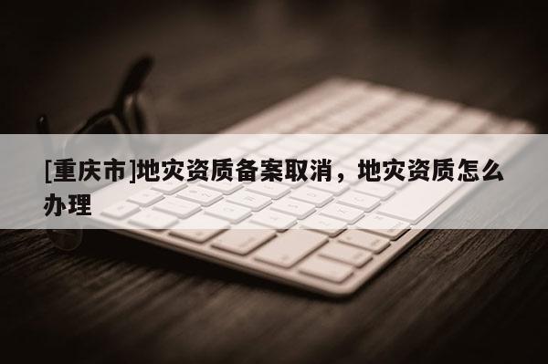 [重慶市]地災資質備案取消，地災資質怎么辦理
