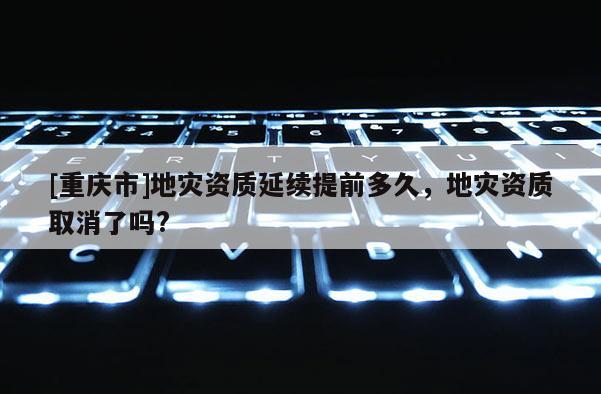 [重慶市]地災資質延續提前多久，地災資質取消了嗎?