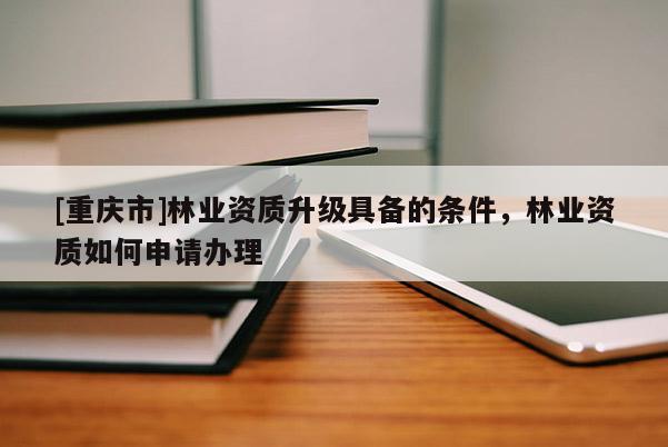 [重慶市]林業資質升級具備的條件，林業資質如何申請辦理
