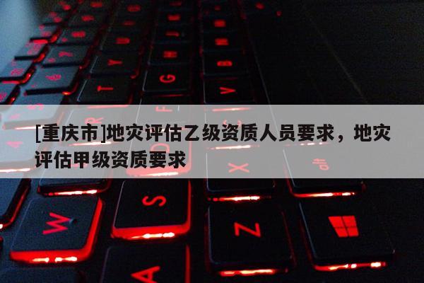 [重慶市]地災評估乙級資質人員要求，地災評估甲級資質要求