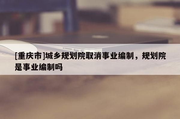 [重慶市]城鄉(xiāng)規(guī)劃院取消事業(yè)編制，規(guī)劃院是事業(yè)編制嗎