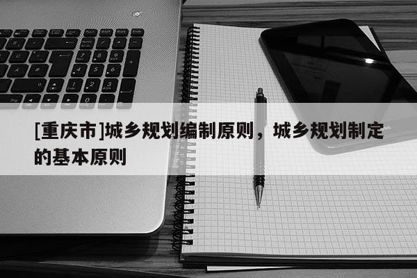 [重慶市]城鄉(xiāng)規(guī)劃編制原則，城鄉(xiāng)規(guī)劃制定的基本原則