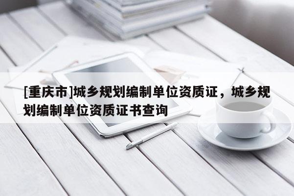 [重慶市]城鄉規劃編制單位資質證，城鄉規劃編制單位資質證書查詢