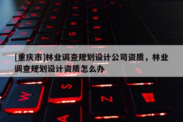 [重慶市]林業調查規劃設計公司資質，林業調查規劃設計資質怎么辦