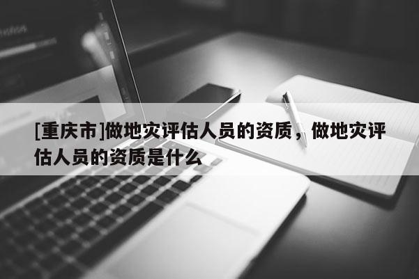 [重慶市]做地災(zāi)評估人員的資質(zhì)，做地災(zāi)評估人員的資質(zhì)是什么