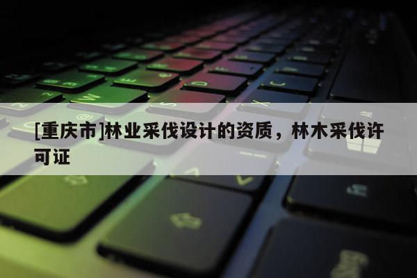 [重慶市]林業采伐設計的資質，林木采伐許可證