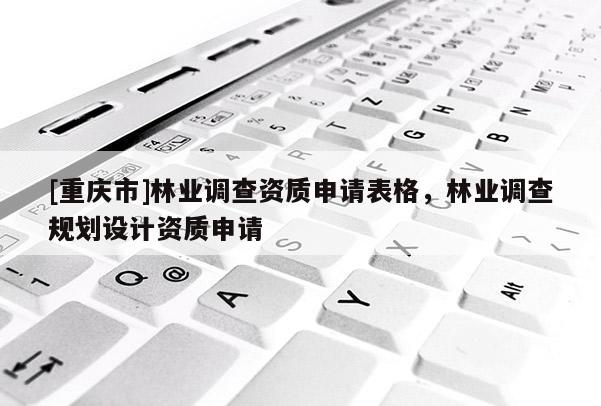 [重慶市]林業(yè)調(diào)查資質(zhì)申請表格，林業(yè)調(diào)查規(guī)劃設(shè)計資質(zhì)申請