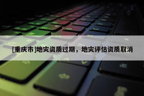 [重慶市]地災資質(zhì)過期，地災評估資質(zhì)取消