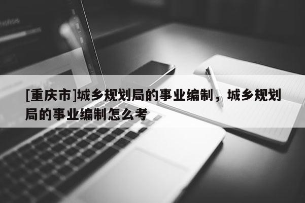 [重慶市]城鄉規劃局的事業編制，城鄉規劃局的事業編制怎么考