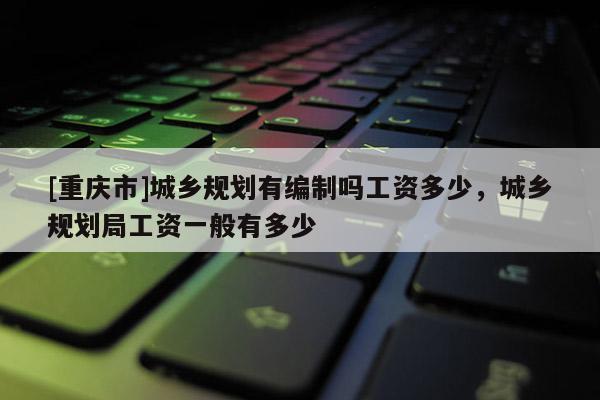 [重慶市]城鄉規劃有編制嗎工資多少，城鄉規劃局工資一般有多少