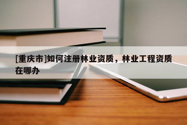 [重慶市]如何注冊林業資質，林業工程資質在哪辦